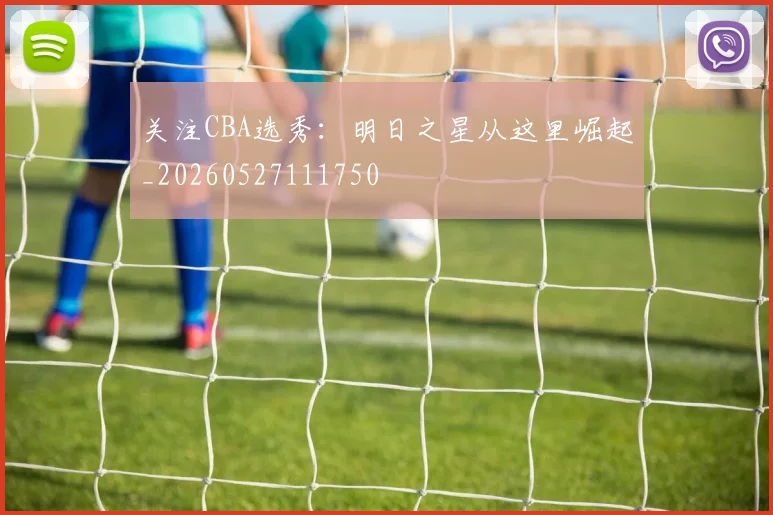 关注CBA选秀：明日之星从这里崛起_20260527111750