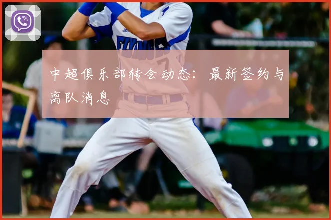 中超俱乐部转会动态:最新签约与离队消息