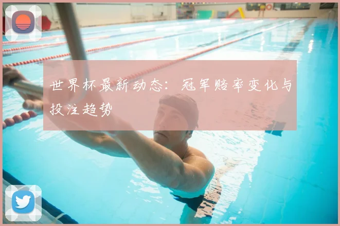 世界杯最新动态：冠军赔率变化与投注趋势
