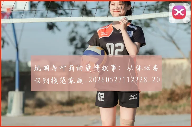 姚明与叶莉的爱情故事：从体坛眷侣到模范家庭_20260527112228_20260609132911