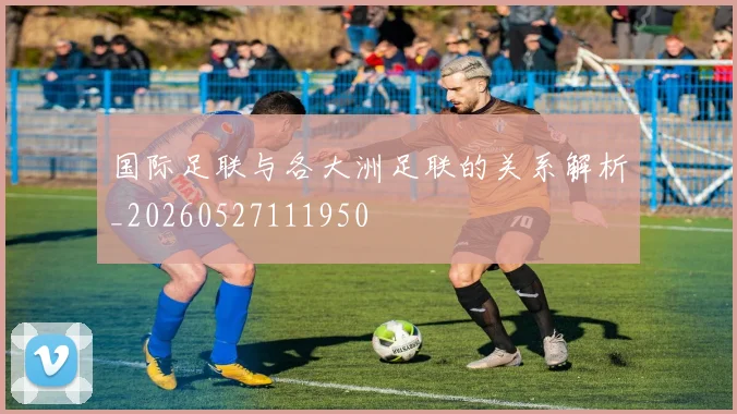 国际足联与各大洲足联的关系解析_20260527111950
