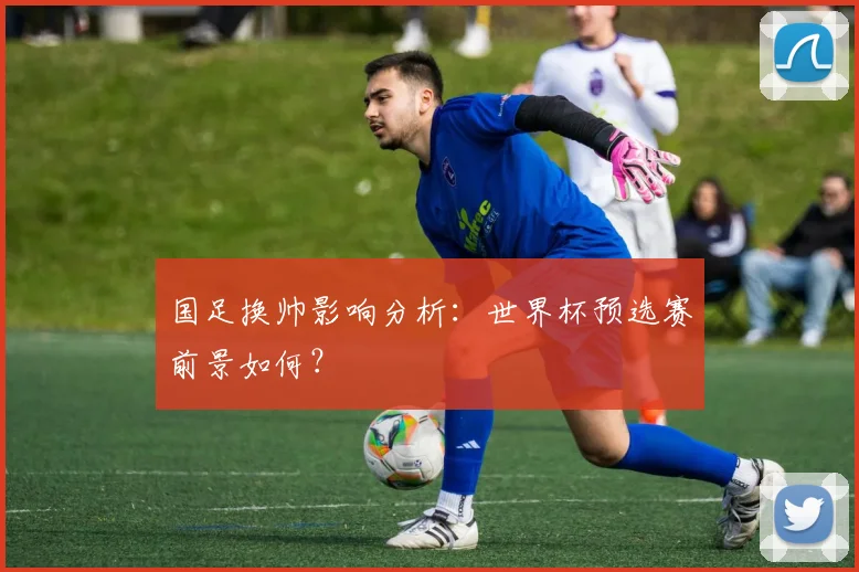国足换帅影响分析:世界杯预选赛前景如何?