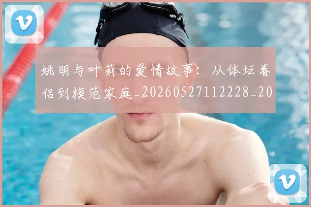 姚明与叶莉的爱情故事：从体坛眷侣到模范家庭_20260527112228_20260609132911