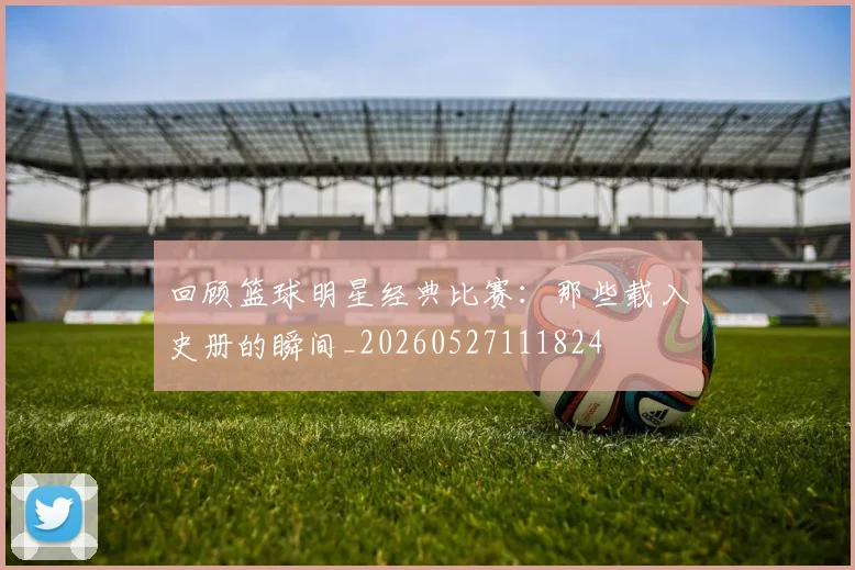回顾篮球明星经典比赛：那些载入史册的瞬间_20260527111824