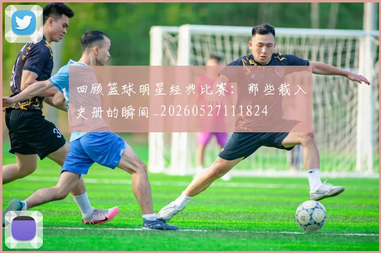 回顾篮球明星经典比赛：那些载入史册的瞬间_20260527111824