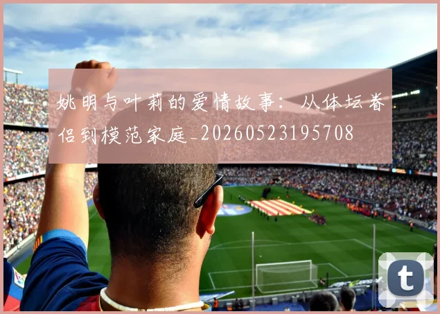姚明与叶莉的爱情故事：从体坛眷侣到模范家庭_20260523195708
