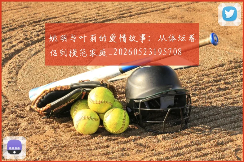 姚明与叶莉的爱情故事：从体坛眷侣到模范家庭_20260523195708