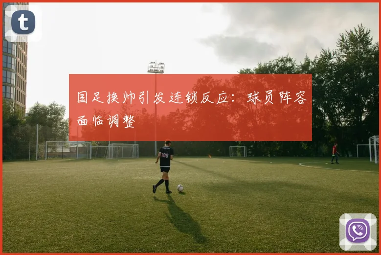 国足换帅引发连锁反应：球员阵容面临调整