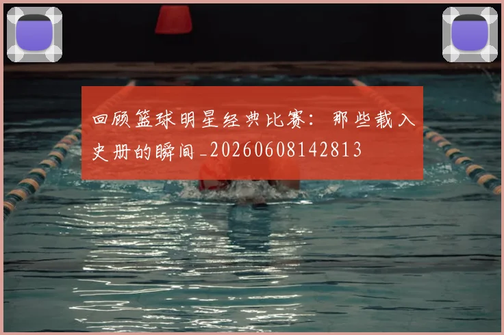 回顾篮球明星经典比赛：那些载入史册的瞬间_20260608142813