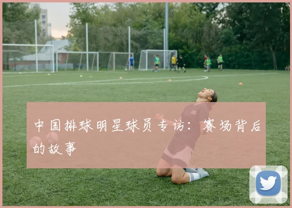 中国排球明星球员专访：赛场背后的故事